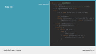 www.xsolve.plAgile Software House
File IO
Java6 approach
public void readFile() {
File file =
new File("/home/grzegorz/file.txt");
FileInputStream fis = null;
try {
fis = new FileInputStream(file);
int content;
while ((content = fis.read()) != -1) {
System.out.print((char) content);
}
} catch (IOException e) {
e.printStackTrace();
} finally {
if (null != fis) {
try {
fis.close();
} catch (IOException e) {
e.printStackTrace();
}
}
}
}
 
