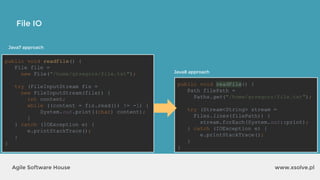 www.xsolve.plAgile Software House
File IO
public void readFile() {
Path filePath =
Paths.get("/home/grzegorz/file.txt");
try (Stream<String> stream =
Files.lines(filePath)) {
stream.forEach(System.out::print);
} catch (IOException e) {
e.printStackTrace();
}
}
Java8 approach
public void readFile() {
File file =
new File("/home/grzegorz/file.txt");
try (FileInputStream fis =
new FileInputStream(file)) {
int content;
while ((content = fis.read()) != -1) {
System.out.print((char) content);
}
} catch (IOException e) {
e.printStackTrace();
}
}
Java7 approach
 