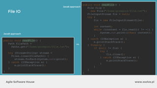 www.xsolve.plAgile Software House
File IO
public void readFile() {
File file =
new File("/home/grzegorz/file.txt");
FileInputStream fis = null;
try {
fis = new FileInputStream(file);
int content;
while ((content = fis.read()) != -1) {
System.out.print((char) content);
}
} catch (IOException e) {
e.printStackTrace();
} finally {
if (null != fis) {
try {
fis.close();
} catch (IOException e) {
e.printStackTrace();
}
}
}
}
Java6 approach
public void readFile() {
Path filePath =
Paths.get("/home/grzegorz/file.txt");
try (Stream<String> stream =
Files.lines(filePath)) {
stream.forEach(System.out::print);
} catch (IOException e) {
e.printStackTrace();
}
}
Java8 approach
vs.
 