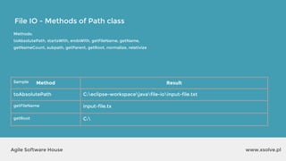 www.xsolve.plAgile Software House
File IO - Methods of Path class
Methods:
toAbsolutePath, startsWith, endsWith, getFileName, getName,
getNameCount, subpath, getParent, getRoot, normalize, relativize
Sample Method Result
toAbsolutePath C:eclipse-workspacejavafile-ioinput-file.txt
getFileName input-file.tx
getRoot C:
 
