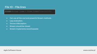 www.xsolve.plAgile Software House
File IO - File.lines
Stream<String> lines = Files.lines("some-path");
● Can use all the cool and powerful Stream methods.
● Lazy evaluation.
● Throws IOException.
● Stream should be closed.
● Stream implements AutoCloseable
 