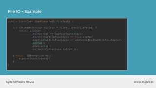 www.xsolve.plAgile Software House
File IO - Example
public List<Car> loadCars(Path filePath) {
try (Stream<String> allCars = Files.lines(filePath)) {
return allCars
.filter(car -> hasFourSeats(car))
.filter(carWithFourSeats -> this::isRed)
.map(redCarWithFourSeats -> addDoors(redCarWithFourSeats))
.sorted()
.distinct()
.collect(Collectors.toList());
} catch (IOException e) {
e.printStackTrace();
}
}
 