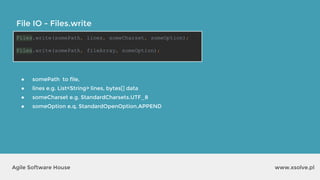 www.xsolve.plAgile Software House
File IO - Files.write
Files.write(somePath, lines, someCharset, someOption);
Files.write(somePath, fileArray, someOption);
● somePath to file,
● lines e.g. List<String> lines, bytes[] data
● someCharset e.g. StandardCharsets.UTF_8
● someOption e.q. StandardOpenOption.APPEND
 