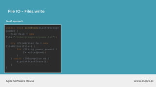 www.xsolve.plAgile Software House
File IO - Files.write
Java7 approach
public void savePoems(List<String>
poems) {
File file = new
File("/home/grzegorz/poems.txt");
try (FileWriter fw = new
FileWriter(file)) {
for (String poem: poems) {
fw.write(poem);
}
} catch (IOException e) {
e.printStackTrace();
}
}
 