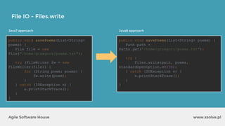 www.xsolve.plAgile Software House
File IO - Files.write
Java7 approach
public void savePoems(List<String>
poems) {
File file = new
File("/home/grzegorz/poems.txt");
try (FileWriter fw = new
FileWriter(file)) {
for (String poem: poems) {
fw.write(poem);
}
} catch (IOException e) {
e.printStackTrace();
}
}
Java8 approach
public void savePoems(List<String> poems) {
Path path =
Paths.get("/home/grzegorz/poems.txt");
try {
Files.write(path, poems,
StandardOpenOption.WRITE);
} catch (IOException e) {
e.printStackTrace();
}
}
 