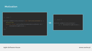 // Java 7
button.addActionListener( new ActionListener () {
@Override
public void actionPerformed(ActionEvent e){
doSomethingWith(e) ;
}
});
Motivation
www.xsolve.plAgile Software House
// Java 8
button.addActionListener(
e -> doSomethingWith(e)) ;
vs
 