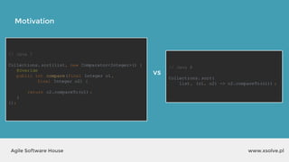 // Java 7
Collections. sort(list, new Comparator<Integer>() {
@Overide
public int compare(final Integer o1,
final Integer o2) {
return o2.compareTo(o1) ;
}
});
Motivation
www.xsolve.plAgile Software House
// Java 8
Collections. sort(
list, (o1, o2) -> o2.compareTo(o1)) ;
vs
 