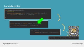 Lambda syntax
www.xsolve.plAgile Software House
new Comparator<String>() {
@Override
public int compare(final String s1, final String s2) {
return s1.length() - s2.length();
}
}
(s1, s2) -> {
return s1.length() - s2.length();
}
(s1, s2) -> s1.length() - s2.length()
(final String s1, final String s2) -> {
return s1.length() - s2.length();
}
(final String s1, final String s2) -> {
return s1.length() - s2.length();
}
(final String s1, final String s2) -> {
return s1.length() - s2.length();
}
new Comparator<String>() {
@Override
public int compare(final String s1, final String s2) {
return s1.length() - s2.length();
}
}
(s1, s2) -> {
return s1.length() - s2.length();
}
 