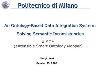 An Ontology-Based Data Integration System: Solving Semantic Inconsistencies Giorgio Orsi October 23, 2006 X-SOM (eXtensible Smart Ontology Mapper) Politecnico di Milano 