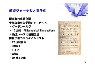 学術ジャーナルと電子化
研究者の成果公開
手紙交換から学術ジャーナルへ
•グーテンベルグ
•17世紀 Philosophical Transactions
•物流ベースの情報伝達
情報伝達のパラダイムシフト
•20世紀後半
•DARPA
•TULIP
•WWW
•On the web
10
 