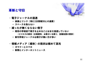 革新と守旧
•電子ジャーナルの浸透
– 検索とリンク（特に2次情報DBとの連携）
– スペースを取らない
•減ったが無くならない冊子
– 既存の学術誌で冊子を止めることはまだ浸透していない
•ビジネスの都合（広報資料、お客がいる限り、設備投資の償却）
– 新刊学術ジャーナルは冊子が無い方が多い
•情報メディア（媒体）の現状は極めて混沌
– ガラケーとスマホ
– 新聞とインターネットニュース
11
 