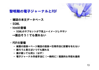 黎明期の電子ジャーナルとPDF
•雑誌の本文データベース
•SGML
•htmlの登場
– SGMLのサブセットが下克上←イメージしやすい
→面白そう！でも慣れない
•PDFの登場
– 紙面の担保＝ページ概念の担保＝引用作法に影響を与えない
– 刷ろうと思えばいつでも刷れる
– 誰が刷っても同じ（はず）
– 電子ジャーナル作成手法に（一時的に）現実的な手段を提供
13
 