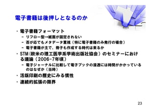 電子書籍は後押しとなるのか
•電子書籍フォーマット
– リフロー型→紙面が固定されない
– 否が応でもメタデータ重視（特に電子書籍のみ発行の場合）
– 電子書籍が主で、冊子も作成する時代は来るか
•STM(欧米の理工医学系学術出版社協会）のセミナーにおけ
る議論（2006-7年頃）
– 電子ジャーナルに比較して電子ブックの浸透には時間がかかっている
のはなぜか（当時）
•活版印刷の歴史にみる慣性
•連続的拡張の限界
23
 