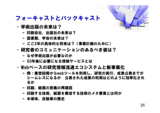 フォーキャストとバックキャスト
•学術出版の未来は？
– 印刷会社、出版社の未来は？
– 図書館、学会の未来は？
– ここ5年の具体的な将来は？（事業計画のために）
•研究者のコミュニケーションのあるべき姿は？
– なぜ学術出版が必要なのか
– 50年後に必要になる情報サービスとは
•Webベースの研究情報流通エコシステムと新事業化
– 例：着想段階からwebツールを利用し、研究の実行、成果公表までが
シームレスになるか 公表された成果の利用はどのように効率化され
るか
– 印刷、紙面の意義の再確認
– 印刷する技術、紙面を構成する技術のメタ要素とは何か
– 半導体、自動車の歴史
25
 