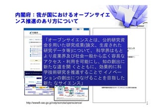 内閣府：我が国におけるオープンサイエ
ンス推進のあり方について
2
論文のオープンアクセスからオープンサイエンスに至る俯瞰図
Open Access Open Science
オープンデータ
(Open gov.)
研究データのオープン化
Creative Commons
オープンソース
2000’s 2010’s
Science 2.0+
Citizen Science
Self Archiving
Science Commons
機関リポジトリ Full OA (mega) journal
論文への 研究成果の
データベース, リポジトリ
研究活動のオープン化アクセスから 再利
用
へ
データ共有
データジャーナル
オープンイノベーション
漸
次的な変化
改善・機能強化
非連続な変化
再設計
Code for X
5
（学術的な活動）
（公、民間の活動）
研究データ の
登録（ 内部）
下記図表を参考に和訳、改変
Guidelines on Open Access to Scien fic Publica ons and Research Data in Horizon 2020 Version 1.0 11 December 2013 p.4
h p://ec.europa.eu/research/par cipants/data/ref/h2020/grants_manual/hi/oa_pilot/h2020‐hi‐oa‐pilot‐guide_en.pdf 13
APC補助（対研究機関・研究者等）
OA出
版
支援（対学会・出
版
社等）
エンバーゴ規定
（一定期間後に公開、共有）
研究成果利活
用
ガイドライン
研
　
究
公開･方針
の
策定
研究成果
データ 管理理計
画
の
策定
公開、 共有を進め
知財と し て活･用・
保護する ･方針
特許取得ないし は
他の･手段
に
よる
知財の保護
Gold OA誌
による出
版
購読誌に掲載
Green OA
無料料で
の
ア
ク セスと 利利
活･用
制限さ れた
アク セスと
利利活
･
用
And/or
オプトアウト
ガイドライン
知財として保護・利利活
⽤
⽤
（主に産業、企業）
公共知として利利活⽤ ⽤
（主に研究者コミュニティ、
オプトアウト
ガイドライン
オープン
ク ローズ
産業振興
科学技術・ 学術の振興と
イ ノ ベーショ ンの推進
機関リポジトリ支援
（対図書館、研究機関等）
データリポジトリ支援
（対図書館、研究機関等）
オープンサイエンスインフラ
倫
理
、個人情報
保護、国家安全
保障への配慮
研究成果（データ）
マネジメント計
画
ガイドライン
研究論論･
文
の
出
版
研究データ の登録
研究成果の利活用、 オ
ー
プ
ン
サイ エ
ン
スの推進に係る概念図
http://www8.cao.go.jp/cstp/sonota/openscience/
「オープンサイエンスとは、公的研究資
金を用いた研究成果(論文、生産された
研究データ等)について、 科学界はもと
より産業界及び社会一般から広く容易な
アクセス・利用を可能にし、知の創出に
新たな道を開 くとともに、効果的に科
学技術研究を推進することで イノベー
ションの創出につなげることを目指した
新た なサイエンス」
 