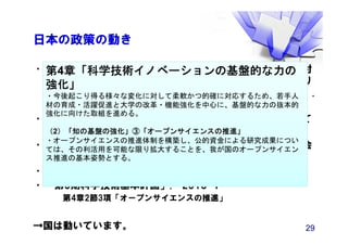 日本の政策の動き
•“「国際的動向を踏まえたオープンサイエンスに関する検討
会」報告書：我が国におけるオープンサイエンス推進のあり
方について ～サイエンスの新たな飛躍の時代の幕開け～”.
2015-03
•第8期学術情報委員会 学術情報のオープン化の推進について
（中間まとめ）. 文部科学省, 2015-09.
•日本学術会議オープンサイエンスの取組に関する検討委員会
（平成27年度）
•(平成27年版科学技術白書)
•「第5期科学技術基本計画」. 2016-1
第4章2節3項「オープンサイエンスの推進」
→国は動いています。 29
第4章「科学技術イノベーションの基盤的な力の
強化」
・今後起こり得る様々な変化に対して柔軟かつ的確に対応するため、若手人
材の育成・活躍促進と大学の改革・機能強化を中心に、基盤的な力の抜本的
強化に向けた取組を進める。
（2）「知の基盤の強化」③「オープンサイエンスの推進」
・オープンサイエンスの推進体制を構築し、公的資金による研究成果につい
ては、その利活用を可能な限り拡大することを、我が国のオープンサイエン
ス推進の基本姿勢とする。
 