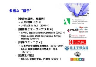 多様な“帽子”
•[学術出版界、産業界]
– ALPSP理事 (2011)
– J-STAGE & JaLC (2001- )
•[図書館とオープンアクセス]
– SPARC Japan Steering Committee (2007-)
– Open Access Week International Adviser
Meeting (2014-)
•[科学コミュニティ]
– 日本学術会議特任連携会員 (2010-2014)
– IUPAC 国際純粋応用化学連合 会員
(2012- )
•[政策と行政]
– NISTEP, 文部科学省、内閣府 (2006- )
 