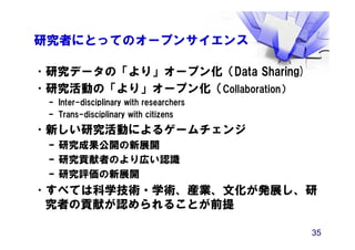 研究者にとってのオープンサイエンス
•研究データの「より」オープン化（Data Sharing)
•研究活動の「より」オープン化（Collaboration）
– Inter-disciplinary with researchers
– Trans-disciplinary with citizens
•新しい研究活動によるゲームチェンジ
– 研究成果公開の新展開
– 研究貢献者のより広い認識
– 研究評価の新展開
•すべては科学技術・学術、産業、文化が発展し、研
究者の貢献が認められることが前提
35
 