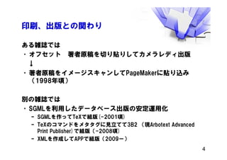 印刷、出版との関わり
ある雑誌では
•オフセット 著者原稿を切り貼りしてカメラレディ出版
↓
•著者原稿をイメージスキャンしてPageMakerに貼り込み
（1998年頃）
別の雑誌では
•SGMLを利用したデータベース出版の安定運用化
– SGMLを作ってTeXで組版(-2001頃)
– TeXのコマンドをメタタグに見立てて3B2 （現Arbotext Advanced
Print Publisher)で組版（-2008頃)
– XMLを作成してAPPで組版（2009ー）
4
 