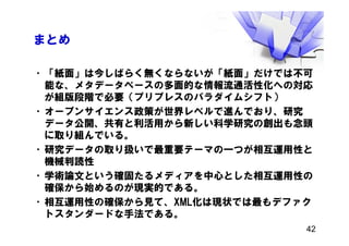 まとめ
•「紙面」は今しばらく無くならないが「紙面」だけでは不可
能な、メタデータベースの多面的な情報流通活性化への対応
が組版段階で必要（プリプレスのパラダイムシフト）
•オープンサイエンス政策が世界レベルで進んでおり、研究
データ公開、共有と利活用から新しい科学研究の創出も念頭
に取り組んでいる。
•研究データの取り扱いで最重要テーマの一つが相互運用性と
機械判読性
•学術論文という確固たるメディアを中心とした相互運用性の
確保から始めるのが現実的である。
•相互運用性の確保から見て、XML化は現状では最もデファク
トスタンダードな手法である。
42
 