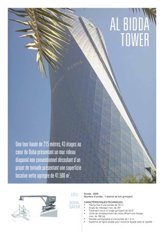 Lieu :
Doha,
Qatar
Année : 2009
Nombre d'unités : 1 chariot de toit grimpant
Caractéristiquestechniques :
•	 Flèche fixe d'une portée de 7,0 m
•	 Angle de relevage max. de 250
•	 Traversant sous un angle grimpant de 20,5°
•	 Unité de remplacement de vitres offrant une charge
max. de 160 kg
•	 Nacelle pantographe d'une portée de 1,5 m
•	 Système de ligne souple pour suivre la façade avec la nacelle
ALBidda
Tower
Unetourhautede215mètres,43étagesau
cœurdeDohaprésentantunmurrideau
diagonalnonconventionneldécoulantd'un
projetdetornadeprésentantunesuperficie
locativenetteagrégéede41.500m2
.
 