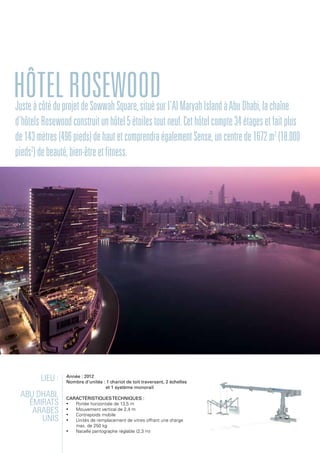 Lieu :
Abu Dhabi,
Émirats
arabes
unis
Année : 2012
Nombre d'unités : 1 chariot de toit traversant, 2 échelles
et 1 système monorail
Caractéristiquestechniques :
•	 Portée horizontale de 13,5 m
•	 Mouvement vertical de 2,4 m
•	 Contrepoids mobile
•	 Unités de remplacement de vitres offrant une charge
max. de 250 kg
•	 Nacelle pantographe réglable (2,3 m)
HôtelRosewoodJusteàcôtéduprojetdeSowwahSquare,situésurl'AlMaryahIslandàAbuDhabi,lachaîne
d'hôtelsRosewoodconstruitunhôtel5étoilestoutneuf.Cethôtelcompte34étagesetfaitplus
de143mètres(496pieds)dehautetcomprendraégalementSense,uncentrede1672m2
(18.000
pieds2
)debeauté,bien-êtreetfitness.
 