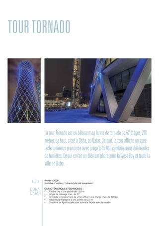 TourTornado
LatourTornadoestunbâtimentenformedetornadede52étages,200
mètresdehaut,situéàDoha,auQatar.Denuit,latourafficheunspec-
taclelumineuxgrandioseavecjusqu'à35.000combinaisonsdifférentes
delumières.CequienfaitunélémentpharepourlaWestBayettoutela
villedeDoha.
Lieu :
Doha,
Qatar
Année : 2008
Nombre d'unités : 1 chariot de toit traversant
Caractéristiquestechniques :
•	 Flèche fixe d'une portée de 12,8 m
•	 Angle de relevage max. de 310
•	 Unité de remplacement de vitres offrant une charge max. de 400 kg
•	 Nacelle pantographe d'une portée de 2,3 m
•	 Système de ligne souple pour suivre la façade avec la nacelle
 