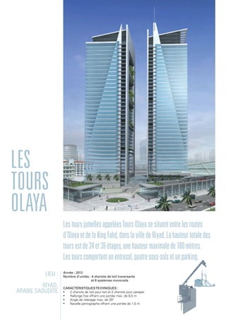 Lieu :
Riyad,
Arabie Saoudite
Année : 2012
Nombre d'unités : 4 chariots de toit traversants
et 6 systèmes monorails
Caractéristiquestechniques :
•	 2 chariots de toit pour toit et 2 chariots pour parapet
•	 Rallonge fixe offrant une portée max. de 8,5 m
•	 Angle de relevage max. de 350
•	 Nacelle pantographe offrant une portée de 1,5 m
Les
Tours
Olaya
LestoursjumellesappeléesToursOlayasesituententrelesroutes
d'OlayaetdelaKingFahd,danslavilledeRiyad.Lahauteurtotaledes
toursestde34et36étages,unehauteurmaximalede180mètres.
Lestourscomportentunentresol,quatresous-solsetunparking.
 