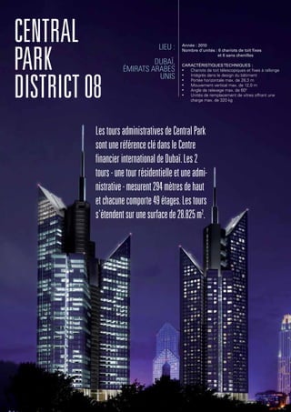 Central
Park
District08
LestoursadministrativesdeCentralPark
sontuneréférenceclédansleCentre
financierinternationaldeDubaï.Les2
tours-unetourrésidentielleetuneadmi-
nistrative-mesurent294mètresdehaut
etchacunecomporte49étages.Lestours
s'étendentsurunesurfacede28.825m2
.
Lieu :
Dubaï,
Émirats arabes
unis
Année : 2010
Nombre d'unités : 6 chariots de toit fixes
et 6 sans chenilles
Caractéristiquestechniques :
•	 Chariots de toit télescopiques et fixes à rallonge
•	 Intégrés dans le design du bâtiment
•	 Portée horizontale max. de 28,3 m
•	 Mouvement vertical max. de 12,0 m
•	 Angle de relevage max. de 600
•	 Unités de remplacement de vitres offrant une
charge max. de 320 kg
 