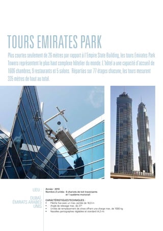 ToursEmiratespark
Lieu :
Dubaï,
Émirats arabes
unis
Année : 2010
Nombre d'unités : 6 chariots de toit traversants
et 1 système monorail
Caractéristiquestechniques :
•	 Flèche fixe avec un max. portée de 16,0 m
•	 Angle de relevage max. de 270
•	 Unités de remplacement de vitres offrant une charge max. de 1000 kg
•	 Nacelles pantographes réglables et standard (4,2 m)
Pluscourtesseulementde26mètresparrapportàl'EmpireStateBuilding,lestoursEmiratesPark
Towersreprésententleplushautcomplexehôtelierdumonde.L'hôtelaunecapacitéd'accueilde
1606chambres,9restaurantset5salons. Répartiessur77étageschacune,lestoursmesurent
335mètresdehautautotal.
 