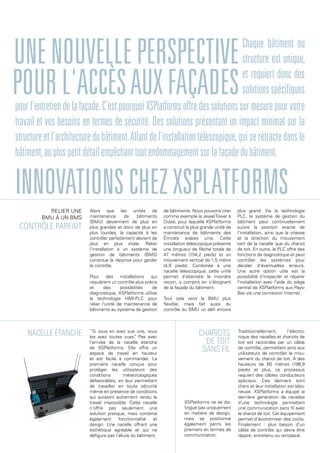 Chaque bâtiment ou
structure est unique,
et requiert donc des
solutionsspécifiques
Alors que les unités de
maintenance de bâtiments
(BMU) deviennent de plus en
plus grandes et donc de plus en
plus lourdes, la capacité à les
contrôler parfaitement devient de
plus en plus vitale. Relier
l'installation à un système de
gestion de bâtiments (BMS)
constitue la réponse pour garder
le contrôle.
Pour des installations qui
requièrent un contrôle plus précis
et des possibilités de
diagnostique, XSPlatforms utilise
la technologie HMI-PLC pour
relier l'unité de maintenance de
bâtiments au système de gestion
de bâtiments. Nous pouvons citer
comme exemple la JewelTower à
Dubaï, pour laquelle XSPlatforms
a construit la plus grande unité de
maintenance de bâtiments des
Émirats arabes unis. Cette
installation télescopique présente
une longueur de flèche totale de
47 mètres (154,2 pieds) et un
mouvement vertical de 1,5 mètre
(4,9 pieds). Combinée à une
nacelle télescopique, cette unité
permet d'atteindre le moindre
recoin, y compris en s'éloignant
de la façade du bâtiment.
Tout cela rend la BMU plus
flexible, mais fait aussi du
contrôle du BMU un défi encore
plus grand. Via la technologie
PLC, le système de gestion du
bâtiment peut continuellement
suivre la position exacte de
l'installation, ainsi que la vitesse
et la direction du mouvement
tant de la nacelle que du chariot
de toit. En outre, le PLC offre des
fonctions de diagnostique et peut
contrôler les systèmes pour
déceler d'éventuelles erreurs.
Une autre option utile est la
possibilité d'inspecter et réparer
l'installation avec l'aide du siège
central de XSPlatforms aux Pays-
Bas via une connexion Internet.
Contrôle parfait
Relier une
BMU à un BMS
“Si vous en avez vue une, vous
les avez toutes vues”. Pas avec
l'arrivée de la nacelle étanche
de XSPlatforms. Elle offre un
espace de travail en hauteur
et est facile à commander. La
première nacelle conçue pour
protéger les utilisateurs des
conditions météorologiques
défavorables, en leur permettant
de travailler en toute sécurité
même en présence de conditions
qui auraient autrement rendu le
travail impossible. Cette nacelle
n'offre pas seulement une
solution pratique, mais combine
également fonctionnalité et
design. Une nacelle offrant une
esthétique agréable et qui ne
défigure pas l'allure du bâtiment.
Nacelle étanche Chariots
de toit
sans fil
XSPlatforms ne se dis-
tingue pas uniquement
en matière de design,
mais se positionne
également parmi les
premiers en termes de
communication.
innovationschezxsplatforms
Unenouvelleperspective
pourl'accèsauxfaçadespourl'entretiendelafaçade.C'estpourquoiXSPlatformsoffredessolutionssurmesurepourvotre
travail et vos besoins en termes de sécurité. Des solutions présentant un impact minimal sur la
structureetl'architecturedubâtiment.Allantdel'installationtélescopique,quiserétractedansle
bâtiment,aupluspetitdétailempêchanttoutendommagementsurlafaçadedubâtiment.
Traditionnellement, l'électro-
nique des nacelles et chariots de
toit est raccordée par un câble
de contrôle, permettant ainsi aux
utilisateurs de contrôler le mou-
vement du chariot de toit. À des
hauteurs de 60 mètres (196,9
pieds) et plus, ce processus
requiert des câbles conducteurs
spéciaux. Ces derniers sont
chers et leur installation est labo-
rieuse. XSPlatforms a équipé la
dernière génération de nacelles
d'une technologie permettant
une communication sans fil avec
le chariot de toit. Cet équipement
permet d'économiser des coûts.
Finalement : plus besoin d'un
câble de contrôle qui devra être
réparé, entretenu ou remplacé.
 