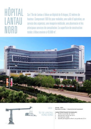 Lieu :
Île de Lantau,
Hong Kong
Année : 2013
Nombre d'unités : 1 chariot de toit traversant
Caractéristiquestechniques :
•	 Portée horizontale de 13,0 m
•	 Mouvement vertical de 3,8 m
•	 Contrepoids mobile
•	 Nacelle pantographe offrant une portée de 2,0 m
Hôpital
Lantau
Nord
Surl'îledeLantaus'élèveunhôpitalde8étages,52mètresde
hauteur.Comprenant160litspourmalades,unesalled'opération,un
servicedesurgences,uneimageriemédicale,unepharmacieetles
principauxservicesdeconsultation.Lasuperficiedeconstruction
totales'élèveenvironà43.000m2
.
 