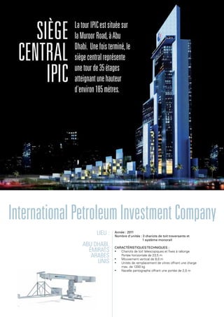 Lieu :
Abu Dhabi,
Émirats
arabes
unis
Année : 2011
Nombre d'unités : 3 chariots de toit traversants et
1 système monorail
Caractéristiquestechniques :
•	 Chariots de toit télescopiques et fixes à rallonge
Portée horizontale de 23,5 m
•	 Mouvement vertical de 8,0 m
•	 Unités de remplacement de vitres offrant une charge
max. de 1200 kg
•	 Nacelle pantographe offrant une portée de 2,0 m
Siège
central
IPIC
LatourIPICestsituéesur
laMuroorRoad,àAbu
Dhabi. Unefoisterminé,le
siègecentralreprésente
unetourde35étages
atteignantunehauteur
d'environ185mètres.
InternationalPetroleumInvestmentCompany
 
