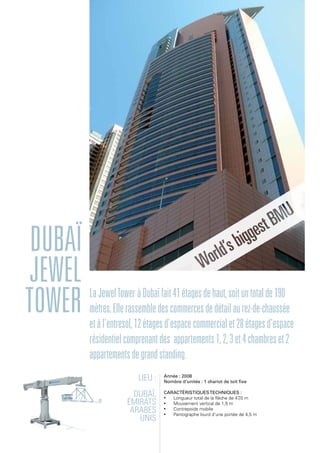 Dubaï
Jewel
Tower LaJewelToweràDubaïfait41étagesdehaut,soituntotalde190
mètres.Ellerassembledescommercesdedétailaurez-de-chaussée
etàl'entresol,12étagesd'espacecommercialet28étagesd'espace
résidentielcomprenantdes appartements1,2,3et4chambreset2
appartementsdegrandstanding.
Lieu :
Dubaï,
Émirats
arabes
unis
Année : 2008
Nombre d'unités : 1 chariot de toit fixe
Caractéristiquestechniques :
•	 Longueur total de la flèche de 47,0 m
•	 Mouvement vertical de 1,5 m
•	 Contrepoids mobile
•	 Pantographe lourd d'une portée de 4,5 m
 