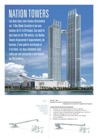 Lieu :
Abu Dhabi,
Émirats
arabes
unis
Année : 2011
Nombre d'unités : 5 chariots de toit traversants,
2 systèmes monorail et 1 système de bossoir
Caractéristiquestechniques :
•	 Chariots de toit télescopiques et fixes à rallonge
•	 1 chariot de toit télescopique horizontalement (17,0 m)
•	 4 chariots fixes à rallonge offrant une portée max. de 22,5 m
•	 Angle de relevage max. de 140
, 400
et 470
•	 Unités de remplacement de vitres offrant une charge
max. de 300 kg
• Nacelles pantographes réglables (2,2 m)
Lesdeuxtourssontsituéesdirectement
sur l'AbuDhabiCornicheetontune
hauteurde51et64étages.Sonpointle
plushautestde268mètres.LesNation
Towersdisposerontd'appartements,de
bureaux,d'unegaleriemarchandeet
d'unhôtel.Lesdeuxbâtimentssont
reliésparunepasserelleàunehauteur
de202,5mètres.
NationTowers
 