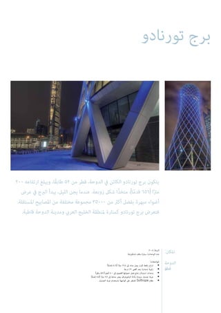 ‫تورنادو‬ ‫برج‬
200 ‫ارتفاعه‬ ‫ويبلغ‬ ،‫ًا‬‫ق‬‫طاب‬ 52 ‫من‬ ‫قطر‬ ،‫الدوحة‬ ‫يف‬ ‫الكائن‬ ‫تورنادو‬ ‫برج‬ ‫يتكون‬
‫عرض‬ ‫يف‬ ‫الربج‬ ‫يبدأ‬ ،‫الليل‬ ‫يجن‬ ‫عندما‬ .‫زوبعة‬ ‫شكل‬ ‫ًا‬‫ذ‬‫متخ‬ ،)‫ا‬ً‫م‬‫قد‬ 656( ‫ا‬ً‫رت‬‫م‬
.‫املستقلة‬ ‫املصابيح‬ ‫من‬ ‫مختلفة‬ ‫مجموعة‬ 35000 ‫من‬ ‫أكرث‬ ‫بفضل‬ ‫مبهرة‬ ‫أضواء‬
.‫قاطبة‬ ‫الدوحة‬ ‫ومدينة‬ ‫العريب‬ ‫الخليج‬ ‫ملنطقة‬ ‫كمنارة‬ ‫تورنادو‬ ‫برج‬ ‫فتعرض‬
:‫املكان‬
‫الدوحة‬
‫قطر‬‫ڂ‬
2008 :‫السنة‬
‫ِضة‬‫ر‬ْ‫ع‬َ‫ت‬ْ‫س‬ُ‫م‬ ‫سقف‬ ‫سيارة‬ :‫الوحدات‬ ‫عدد‬
:‫املواصفات‬
)‫ا‬ً‫م‬‫قد‬ 41.9( ‫ا‬ً‫رت‬‫م‬ 12.8 ‫إىل‬ ‫مداه‬ ‫يصل‬ ‫ثابت‬ ‫رافعة‬ ‫ذراع‬ •
‫درجة‬ 31 ‫أقىص‬ ‫بحد‬ ‫استدارة‬ ‫زاوية‬ •
)‫رطل‬ 881( ‫كجم‬ 400 ‫إىل‬ ‫القصوى‬ ‫حمولتها‬ ‫تصل‬ ‫زجاج‬ ‫استبدال‬ ‫وحدات‬ •
)‫ا‬ً‫م‬‫قد‬ 7.5( ‫ا‬ً‫رت‬‫م‬ 2.3 ‫إىل‬ ‫مداها‬ ‫يصل‬ ‫البانتوغراف‬ ‫بأداة‬ ‫مزودة‬ ‫جندول‬ ‫عربة‬ •
‫الجندول‬ ‫عربة‬ ‫باستخدام‬ ‫الواجهة‬ ‫عىل‬ ‫للتنقل‬ Softrope ‫نظام‬ •
 