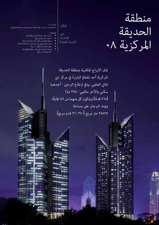 ‫منطقة‬
‫الحديقة‬
08 ‫املركزية‬
‫الحديقة‬ ‫مبنطقة‬ ‫املكتبية‬ ‫األبراج‬ ‫متثل‬
‫ديب‬ ‫مركز‬ ‫يف‬ ‫البارزة‬ ‫املعامل‬ ‫أحد‬ ‫املركزية‬
‫أحدهام‬ - ‫الربجني‬ ‫ارتفاع‬ ‫يبلغ‬ .‫العاملي‬ ‫املايل‬
‫ا‬ً‫رت‬‫م‬ 294 - ‫مكتبي‬ ‫واآلخر‬ ‫سكني‬
.‫ًا‬‫ق‬‫طاب‬49‫من‬‫منهام‬‫كل‬‫ويتكون‬)‫ا‬ً‫م‬‫قد‬964(
‫مساحة‬ ‫عىل‬ ‫الربجان‬ ‫وميتد‬
.)‫مربع‬ ‫قدم‬ 310270( ‫مربع‬ ‫مرت‬ 28825
:‫املكان‬
،‫ديب‬
‫اإلمارات‬
‫املتحدة‬ ‫العربية‬
2010 :‫السنة‬
‫قضبان‬ ‫عىل‬ ‫جارية‬ ‫غري‬ ‫سقف‬ ‫سيارات‬ 6‫و‬ ‫ثابتة‬ ‫سقف‬ ‫سيارات‬ 6 :‫الوحدات‬ ‫عدد‬
:‫املواصفات‬
‫ثابت‬ ‫رافعة‬ ‫وبذراع‬ ‫متداخلة‬ ‫سقف‬ ‫سيارات‬ •
‫املباين‬ ‫تصاميم‬ ‫داخل‬ ‫مدمجة‬ •
)‫ا‬ً‫م‬‫قد‬ 92.8( ‫ا‬ً‫رت‬‫م‬ 28.3 ‫أقىص‬ ‫بحد‬ ‫أفقية‬ ‫استطالة‬ •
)‫ا‬ً‫م‬‫قد‬ 39.4( ‫ا‬ً‫رت‬‫م‬ 12 ‫إىل‬ ‫مداه‬ ‫يصل‬ ‫عمودي‬ ‫حركة‬ ‫مجال‬ •
‫درجة‬ 60 ‫أقىص‬ ‫بحد‬ ‫استدارة‬ ‫زاوية‬ •
‫إىل‬ ‫القصوى‬ ‫حمولتها‬ ‫تصل‬ ‫زجاج‬ ‫استبدال‬ ‫وحدات‬ •
)‫رطل‬ 705.5( ‫كجم‬ 320 	
 