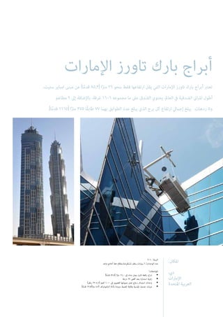 ‫اإلمارات‬ ‫تاورز‬ ‫بارك‬ ‫أبراج‬
:‫املكان‬
،‫ديب‬
‫اإلمارات‬
‫املتحدة‬ ‫العربية‬
2010 :‫السنة‬
‫واحد‬ ‫أحادي‬ ‫خط‬ ‫ونظام‬ ‫ِضة‬‫ر‬ْ‫ع‬َ‫ت‬ْ‫س‬ُ‫م‬ ‫سقف‬ ‫سيارات‬ 6 :‫الوحدات‬ ‫عدد‬
:‫املواصفات‬
)‫ا‬ً‫م‬‫قد‬ 52.5( ‫ا‬ً‫رت‬‫م‬ 16,0 ‫إىل‬ ‫مداه‬ ‫يصل‬ ‫ثابت‬ ‫رافعة‬ ‫ذراع‬ •
‫درجة‬ 27 ‫أقىص‬ ‫بحد‬ ‫استدارة‬ ‫زاوية‬ •
)‫رطل‬ 2204.6( ‫كجم‬ 1000 ‫إىل‬ ‫القصوى‬ ‫حمولتها‬ ‫تصل‬ ‫زجاج‬ ‫استبدال‬ ‫وحدات‬ •
)‫ا‬ً‫م‬‫قد‬ 13.7/‫ا‬ً‫رت‬‫م‬ 4.2( ‫البانتوغراف‬ ‫بأداة‬ ‫مزودة‬ ‫للضبط‬ ‫وقابلة‬ ‫قياسية‬ ‫جندول‬ ‫عربات‬ •
،‫ستيت‬ ‫امباير‬ ‫مبنى‬ ‫عن‬ )‫ا‬ً‫م‬‫قد‬ 85.3( ‫ا‬ً‫رت‬‫م‬ 26 ‫بنحو‬ ‫فقط‬ ‫ارتفاعها‬ ‫يقل‬ ‫التي‬ ‫اإلمارات‬ ‫تاورز‬ ‫بارك‬ ‫أبراج‬ ‫تعترب‬
‫مطاعم‬ 9 ‫إىل‬ ‫باإلضافة‬ ،‫غرفة‬ 1606 ‫مجموعه‬ ‫ما‬ ‫عىل‬ ‫الفندق‬ ‫يحتوي‬ .‫العامل‬ ‫يف‬ ‫الفندقية‬ ‫املباين‬ ‫أطول‬
.)‫ا‬ً‫م‬‫قد‬ 1165( ‫ا‬ً‫رت‬‫م‬ 355 ‫ًا‬‫ق‬‫طاب‬ 77 ‫بهام‬ ‫الطوابق‬ ‫عدد‬ ‫يبلغ‬ ‫الذي‬ ‫برج‬ ‫كل‬ ‫ارتفاع‬ ‫إجاميل‬ ‫يبلغ‬ .‫ردهات‬ 5‫و‬
 