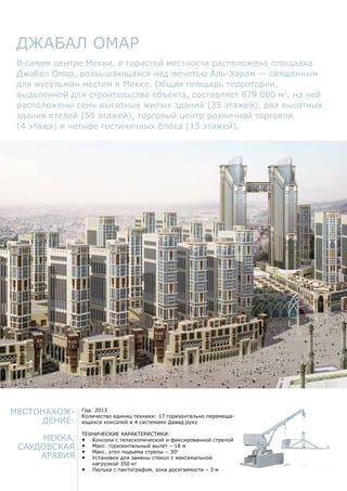 Местонахож-
дение:
Мекка,
Саудовская
Аравия
Год: 2013
Количество единиц техники: 17 горизонтально перемеща-
ющихся консолей и 4 системами Давид руку
Технические характеристики:
•	 Консоли с телескопической и фиксированной стрелой
•	 Макс. горизонтальный вылет – 18 м
•	 Макс. угол подъема стрелы – 300
•	 Установки для замены стекол с максимальной
нагрузкой 350 кг
•	 Люлька с пантографом, зона досягаемости – 3 м
Джабал Омар
В самом центре Мекки, в гористой местности расположена площадка
Джабал Омар, возвышающаяся над мечетью Аль-Харам — священным
для мусульман местом в Мекке. Общая площадь территории,
выделенной для строительства объекта, составляет 879 000 м2
, на ней
расположены семь высотных жилых зданий (35 этажей), два высотных
здания отелей (50 этажей), торговый центр розничной торговли
(4 этажа) и четыре гостиничных блока (15 этажей).
 