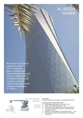Местонахож-
дение:
Доха
Катар
Год: 2009
Количество единиц техники: 1 подъемная консоль
Технические характеристики:
•	 Фиксированная стрела с вылетом 7,0 м
•	 Макс. угол подъема стрелы – 250
•	 Горизонтальное перемещение под углом 20,5°
•	 Установки для замены стекол с максимальной
нагрузкой 160 кг
•	 Люлька с пантографом, зона досягаемости – 1,5 м
•	 Канатная система для перемещения по фасаду
с люлькой
AL Bidda
Tower
Высотное 43-этажное
здание высотой
215 м в центре
Дохи с необычной
диагональной несущей
стеной, созданной на
основании концепции
торнадо с чистой
совокупной сдаваемой
в аренду площадью
41 500 м2
 