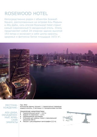 Местона-
хождение:
Абу-Даби,
Объединен-
ные Араб-
ские
Эмираты
Год: 2012
Количество единиц техники: 1 горизонтально перемеща-
ющаяся консоль, 2 лестницы и 1 монорельсовая система
Технические характеристики:
•	 Горизонтальный вылет – 13,5 м
•	 Подъем по вертикали – 2,4 м
•	 Перемещаемый противовес
•	 Установки для замены стекол с максимальной
нагрузкой 250 кг
•	 Люльки с регулируемым пантографом (2,3 м)
Rosewood Hotel
Непосредственно рядом с объектом Sowwah
Square, расположенным на острове Аль-Марьян
в Абу-Даби, сеть отелей Rosewood Hotel строит
самый современный 5-звездочный отель. Отель
представляет собой 34-этажное здание высотой
143 метра и включает в себя центр красоты,
здоровья и фитнесса Sense площадью 1672 м2
.
 