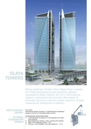 Местонахож-
дение:
Эр-Рияд,
Саудовская
Аравия
Год: 2012
Количество единиц техники: 4 горизонтально перемеща-
ющихся консоли и 6 монорельсовых систем
Технические характеристики:
•	 2 монтируемые на крыше и 2 монтируемые на пара-
пете консоли
•	 Фиксированные стрелы с макс. вылетом 8,5 метров
•	 Макс. угол подъема стрелы – 350
•	 Люлька с пантографом, зона досягаемости – 1,5 м
Olaya
Towers
Между дорогами Олайя и Кинг Фадх Роуд в городе
Эль-Риад расположены два высотных здания,
называемые Olaya Towers. Это 34- и 36-этажные
здания с максимальной высотой 180 метров. В
комплекс высотных зданий входит мезонин, четыре
подвальных помещения и паркинг.
 