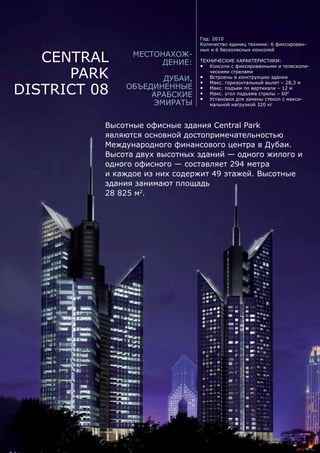 Central
Park
District 08
Высотные офисные здания Central Park
являются основной достопримечательностью
Международного финансового центра в Дубаи.
Высота двух высотных зданий — одного жилого и
одного офисного — составляет 294 метра
и каждое из них содержит 49 этажей. Высотные
здания занимают площадь
28 825 м2
.
Местонахож-
дение:
Дубаи,
Объединенные
Арабские
Эмираты
Год: 2010
Количество единиц техники: 6 фиксирован-
ных и 6 бесколесных консолей
Технические характеристики:
•	 Консоли с фиксированными и телескопи-
ческими стрелами
•	 Встроены в конструкцию здания
•	 Макс. горизонтальный вылет – 28,3 м
•	 Макс. подъем по вертикали – 12 м
•	 Макс. угол подъема стрелы – 600
•	 Установки для замены стекол с макси-
мальной нагрузкой 320 кг
 