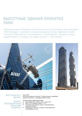 Высотные здания Emirates
park
Местонахож-
дение:
Дубаи,
Объединенные
Арабские
Эмираты
Год: 2010
Количество единиц техники: 6 горизонтально перемеща-
ющиеся консоли и 1 монорельсовая система
Технические характеристики:
•	 Фиксированная стрела с макс. охват 16 м
•	 Макс. угол подъема стрелы – 270
•	 Установки для замены стекол с максимальной
нагрузкой 1000 кг
•	 Стандартные люльки и люльки с регулируемым
пантографом (4,2 м)
Высотные здания Emirates Park Towers всего на 26 метров ниже Эмпайер
Стейт Билдинг и являются самыми высокими в мире зданиями отелей.
В отелях 1606 комнат, 9 ресторанов и 5 вестибюлей. Каждое из двух
зданий имеет 77 этажей, их общая высота — 355 метров.
 