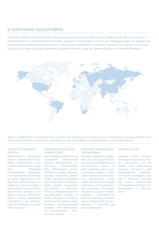 Компания XSPlatforms разрабатывает революционные решения для безопасной и эффективной работы на высоте. От
проектирования и производства до установки, проверки и обслуживания систем для проведения работ на фасадах зда-
ний. Компания XSPlatforms также проводит обучение пользователей и страховых компаний и оказывает консультаци-
онные услуги через сеть своих филиалов в Западной Европе, Азии, на Ближнем Востоке и в Северной Америке.
О компании XSPlatforms
Решения XSPlatforms отличает прочная, долговечная конструкция, высокая степень надежности, беспрецедентная про-
стота использования и практичная инновационность. В портфолио компании входят следующие изделия:
Защита от падения с
высоты
Максимальная постоянная
защита обеспечивается на-
шими ограждениями и си-
стемой страховочных кана-
тов. Благодаря
минимальному поврежде-
нию крыши и быстрой сбор-
ке наши изделия для мо-
бильных систем защиты от
падения с высоты входят в
число самых лучших в мире.
Все системы защиты от па-
дения с высоты проектиру-
ются с учетом требований
потребителя: они практич-
ные, безопасные и интуи-
тивно простые.
Оборудование для фа-
садных работ.
Нормативные документы в
отношении обеспечения
техники безопасности по-
всеместно ужесточаются.
Для обеспечения мини-
мального ущерба архитек-
турным ценностям зданий
наши прочные устройства
для технического обслужи-
вания зданий специально
изготовлены и приспосо-
блены к специфическим ха-
рактеристикам зданий. В
наших люльках и консолях
используются самые совре-
менные технологические
решения. Они обеспечива-
ют пользователям опти-
мальную защиту.
Системы с подвесными
платформами
Лучшие решения вчераш-
него дня уже недостаточно
хороши для требований дня
сегодняшнего. Помня об
этом, команда наших кон-
структоров создает и пред-
лагает новые запатентован-
ные конструкции систем
лесов. Безопасные во время
установки, использования и
при демонтаже. Эта рево-
люционная система предо-
ставляет пользователям
большую свободу передви-
жения, безопасное исполь-
зование и простоту при
транспортировке.
Системы лесов
Системы лесов, которые
монтируются настолько лег-
ко и безопасно, что это
трудно себе представить
Системы сочетают в себе
преимущества передвиж-
ных сборно-разборных вы-
шек и сквозных переход-
ных лесов, обеспечивая
пользователям простоту ис-
пользования и безопас-
ность.
 