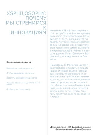 Наши главные ценности:
Безопасность прежде всего
Особое внимание клиентам
Простота определяет качество
Лучшее решение недостаточно хо-
рошо
Проблем не существует
Для ознакомления с XSP-философией в полном
объеме посетите веб-сайт xsplatforms.com
Компания XSPlatforms уверена в
том, что работа на высоте должна
быть простой и безопасной. Неза-
висимо от того, выполняются ли
работы по техническому обслужи-
ванию на крыше или осуществля-
ется мытье окон самого высокого
в мире небоскреба. Работа на вы-
соте должна быть абсолютно без-
опасной для каждого и в любом
месте.
В компании XSPlatforms мы всег-
да стремимся находить и решать
новые сложные задачи. Всякий
раз, используя инновации и со-
вершенствуя производимые нами
изделия, мы еще выше поднимаем
планку существующих стандар-
тов. Делая это, мы работаем в на-
правлении нашей цели, которая
заключается в том, чтобы "сде-
лать работу на высоте безопаснее
и проще".
XSPhilosophy:
почему
мы стремимся
к
инновациям
 