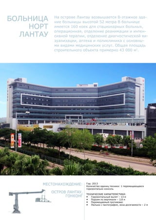 Местонахождение:
Остров Лантау,
Гонконг
Год: 2013
Количество единиц техники: 1 перемещающаяся
горизонтально консоль
Технические характеристики:
•	 Горизонтальный вылет – 13 м
•	 Подъем по вертикали – 3,8 м
•	 Перемещаемый противовес
•	 Люлька с пантографом, зона досягаемости – 2 м
Больница
Норт
Лантау
На острове Лантау возвышается 8-этажное зда-
ние больницы высотой 52 метра В больнице
имеется 160 коек для стационарных больных,
операционная, отделение реанимации и интен-
сивной терапии, отделение диагностической ви-
зуализации, аптека и поликлиника с основны-
ми видами медицинских услуг. Общая площадь
строительного объекта примерно 43 000 м2
.
 