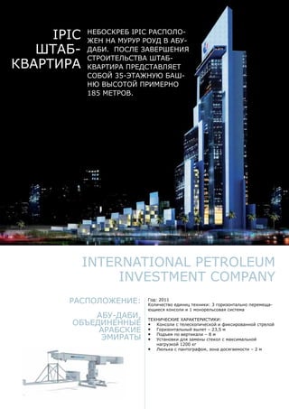 Расположение:
Абу-Даби,
Объединенные
Арабские
Эмираты
Год: 2011
Количество единиц техники: 3 горизонтально перемеща-
ющиеся консоли и 1 монорельсовая система
Технические характеристики:
•	 Консоли с телескопической и фиксированной стрелой
•	 Горизонтальный вылет – 23,5 м
•	 Подъем по вертикали – 8 м
•	 Установки для замены стекол с максимальной
нагрузкой 1200 кг
•	 Люлька с пантографом, зона досягаемости – 2 м
International Petroleum
Investment Company
IPIC
Штаб-
квартира
Небоскреб IPIC располо-
жен на Мурур Роуд в Абу-
Даби. После завершения
строительства штаб-
квартира представляет
собой 35-этажную баш-
ню высотой примерно
185 метров.
 