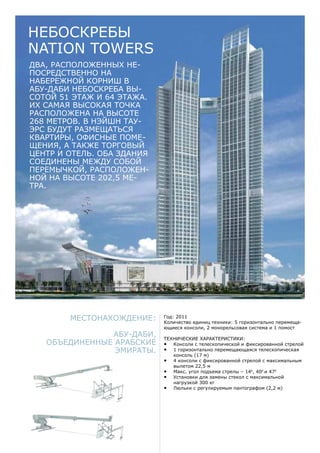 Местонахождение:
Абу-Даби,
Объединенные Арабские
Эмираты.
Год: 2011
Количество единиц техники: 5 горизонтально перемеща-
ющиеся консоли, 2 монорельсовая система и 1 помост
Технические характеристики:
•	 Консоли с телескопической и фиксированной стрелой
•	 1 горизонтально перемещающаяся телескопическая
консоль (17 м)
•	 4 консоли с фиксированной стрелой с максимальным
вылетом 22,5 м
•	 Макс. угол подъема стрелы – 140
, 400
и 470
•	 Установки для замены стекол с максимальной
нагрузкой 300 кг
•	 Люльки с регулируемым пантографом (2,2 м)
Два, расположенных не-
посредственно на
набережной Корниш в
Абу-Даби небоскреба вы-
сотой 51 этаж и 64 этажа.
Их самая высокая точка
расположена на высоте
268 метров. В Нэйшн Тау-
эрс будут размещаться
квартиры, офисные поме-
щения, а также торговый
центр и отель. Оба здания
соединены между собой
перемычкой, расположен-
ной на высоте 202,5 ме-
тра.
Небоскребы
Nation Towers
 