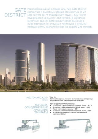 Gate
District
Расположенный на острове Аль-Рим Gate District
состоит из 6 высотных зданий этажностью от 22
(Arc Tower) до 74 этажей (Sky Tower). Sky Tower
поднимается на высоту 312 метров. В комплекс
высотных зданий Gate входит самая высокая в
мире мостовая конструкция пентхауса с жилыми
помещениями, расположенная на высоте 245 метров.
Местонахожде-
ние:
Абу-Даби,
Объединенные
Арабские
Эмираты
Год: 2011
Количество единиц техники: 11 горизонтально перемеща-
ющихся консолей и 4 монорельсовые системы
Технические характеристики:
•	 7 консолей с фиксированной стрелой, вылет – 4,3 м
•	 2 консоли с фиксированной стрелой, вылет – 10 м
•	 Макс. угол подъема стрелы – 300
•	 2 консоли с телескопической стрелой, вылет – 13 м
•	 Установки для замены стекол с максимальной
нагрузкой 350 кг
 